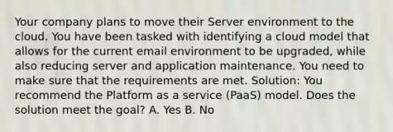 Your company plans to move their Server environment to the cloud. You have been tasked with identifying a cloud model that allows for the current email environment to be upgraded, while also reducing server and application maintenance. You need to make sure that the requirements are met. Solution: You recommend the Platform as a service (PaaS) model. Does the solution meet the goal? A. Yes B. No