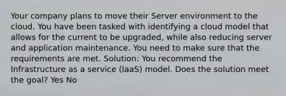 Your company plans to move their Server environment to the cloud. You have been tasked with identifying a cloud model that allows for the current to be upgraded, while also reducing server and application maintenance. You need to make sure that the requirements are met. Solution: You recommend the Infrastructure as a service (laaS) model. Does the solution meet the goal? Yes No