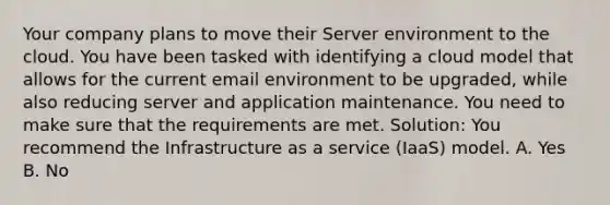 Your company plans to move their Server environment to the cloud. You have been tasked with identifying a cloud model that allows for the current email environment to be upgraded, while also reducing server and application maintenance. You need to make sure that the requirements are met. Solution: You recommend the Infrastructure as a service (IaaS) model. A. Yes B. No