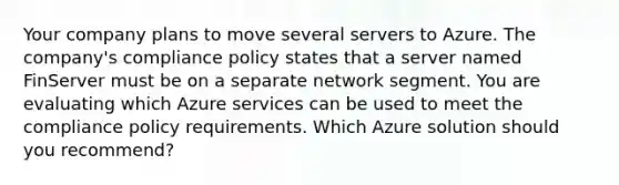 Your company plans to move several servers to Azure. The company's compliance policy states that a server named FinServer must be on a separate network segment. You are evaluating which Azure services can be used to meet the compliance policy requirements. Which Azure solution should you recommend?