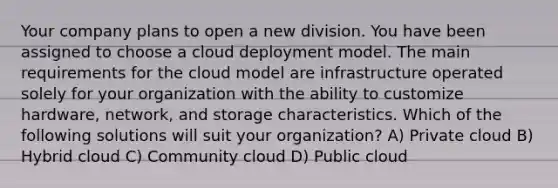 Your company plans to open a new division. You have been assigned to choose a cloud deployment model. The main requirements for the cloud model are infrastructure operated solely for your organization with the ability to customize hardware, network, and storage characteristics. Which of the following solutions will suit your organization? A) Private cloud B) Hybrid cloud C) Community cloud D) Public cloud