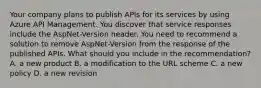 Your company plans to publish APIs for its services by using Azure API Management. You discover that service responses include the AspNet-Version header. You need to recommend a solution to remove AspNet-Version from the response of the published APIs. What should you include in the recommendation? A. a new product B. a modification to the URL scheme C. a new policy D. a new revision