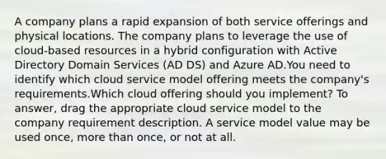 A company plans a rapid expansion of both service offerings and physical locations. The company plans to leverage the use of cloud-based resources in a hybrid configuration with Active Directory Domain Services (AD DS) and Azure AD.You need to identify which cloud service model offering meets the company's requirements.Which cloud offering should you implement? To answer, drag the appropriate cloud service model to the company requirement description. A service model value may be used once, <a href='https://www.questionai.com/knowledge/keWHlEPx42-more-than' class='anchor-knowledge'>more than</a> once, or not at all.