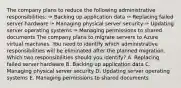 The company plans to reduce the following administrative responsibilities: ✑ Backing up application data ✑ Replacing failed server hardware ✑ Managing physical server security ✑ Updating server operating systems ✑ Managing permissions to shared documents The company plans to migrate servers to Azure virtual machines. You need to identify which administrative responsibilities will be eliminated after the planned migration. Which two responsibilities should you identify? A. Replacing failed server hardware B. Backing up application data C. Managing physical server security D. Updating server operating systems E. Managing permissions to shared documents