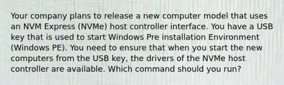 Your company plans to release a new computer model that uses an NVM Express (NVMe) host controller interface. You have a USB key that is used to start Windows Pre installation Environment (Windows PE). You need to ensure that when you start the new computers from the USB key, the drivers of the NVMe host controller are available. Which command should you run?