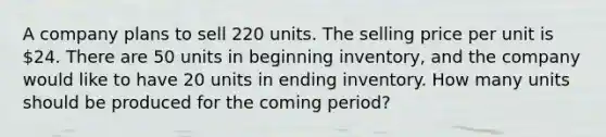 A company plans to sell 220 units. The selling price per unit is 24. There are 50 units in beginning inventory, and the company would like to have 20 units in ending inventory. How many units should be produced for the coming period?