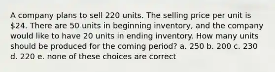 A company plans to sell 220 units. The selling price per unit is 24. There are 50 units in beginning inventory, and the company would like to have 20 units in ending inventory. How many units should be produced for the coming period? a. 250 b. 200 c. 230 d. 220 e. none of these choices are correct