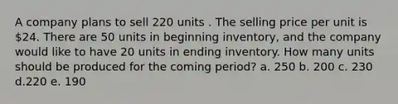 A company plans to sell 220 units . The selling price per unit is 24. There are 50 units in beginning inventory, and the company would like to have 20 units in ending inventory. How many units should be produced for the coming period? a. 250 b. 200 c. 230 d.220 e. 190