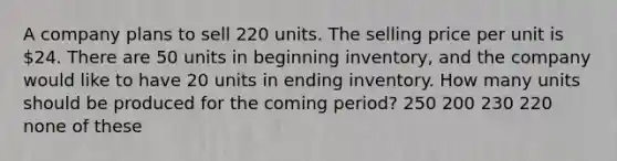 A company plans to sell 220 units. The selling price per unit is 24. There are 50 units in beginning inventory, and the company would like to have 20 units in ending inventory. How many units should be produced for the coming period? 250 200 230 220 none of these