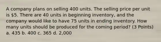 A company plans on selling 400 units. The selling price per unit is 5. There are 40 units in beginning inventory, and the company would like to have 75 units in ending inventory. How many units should be produced for the coming period? (3 Points) a. 435 b. 400 c. 365 d. 2,000