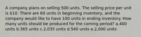 A company plans on selling 500 units. The selling price per unit is 10. There are 60 units in beginning inventory, and the company would like to have 100 units in ending inventory. How many units should be produced for the coming period? a.400 units b.365 units c.2,035 units d.540 units e.2,000 units