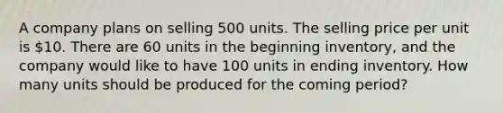 A company plans on selling 500 units. The selling price per unit is 10. There are 60 units in the beginning inventory, and the company would like to have 100 units in ending inventory. How many units should be produced for the coming period?