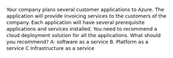 Your company plans several customer applications to Azure. The application will provide invoicing services to the customers of the company. Each application will have several prerequisite applications and services installed. You need to recommend a cloud deployment solution for all the applications. What should you recommend? A: software as a service B. Platform as a service C Infrastructure as a service