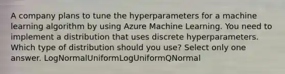 A company plans to tune the hyperparameters for a machine learning algorithm by using Azure Machine Learning. You need to implement a distribution that uses discrete hyperparameters. Which type of distribution should you use? Select only one answer. LogNormalUniformLogUniformQNormal