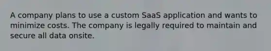 A company plans to use a custom SaaS application and wants to minimize costs. The company is legally required to maintain and secure all data onsite.