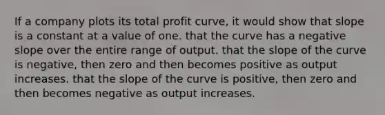 If a company plots its total profit curve, it would show that slope is a constant at a value of one. that the curve has a negative slope over the entire range of output. that the slope of the curve is negative, then zero and then becomes positive as output increases. that the slope of the curve is positive, then zero and then becomes negative as output increases.