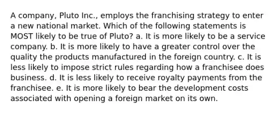 A company, Pluto Inc., employs the franchising strategy to enter a new national market. Which of the following statements is MOST likely to be true of Pluto? a. It is more likely to be a service company. b. It is more likely to have a greater control over the quality the products manufactured in the foreign country. c. It is less likely to impose strict rules regarding how a franchisee does business. d. It is less likely to receive royalty payments from the franchisee. e. It is more likely to bear the development costs associated with opening a foreign market on its own.