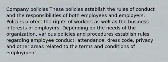 Company policies These policies establish the rules of conduct and the responsibilities of both employees and employers. Policies protect the rights of workers as well as the business interests of employers. Depending on the needs of the organization, various policies and procedures establish rules regarding employee conduct, attendance, dress code, privacy and other areas related to the terms and conditions of employment.