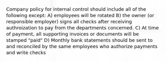 Company policy for internal control should include all of the following except: A) employees will be rotated B) the owner (or responsible employer) signs all checks after receiving authroization to pay from the departments concerned. C) At time of payment, all supporting invoices or documents will be stamped "paid" D) Monthly bank statements should be sent to and reconciled by the same employees who authorize payments and write checks