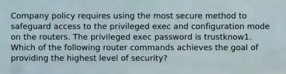 Company policy requires using the most secure method to safeguard access to the privileged exec and configuration mode on the routers. The privileged exec password is trustknow1. Which of the following router commands achieves the goal of providing the highest level of security?