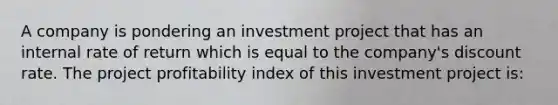 A company is pondering an investment project that has an internal rate of return which is equal to the company's discount rate. The project profitability index of this investment project is: