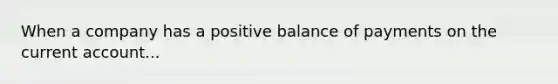 When a company has a positive balance of payments on the current account...