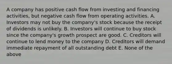 A company has positive cash flow from investing and financing activities, but negative cash flow from operating activities. A. Investors may not buy the company's stock because the receipt of dividends is unlikely. B. Investors will continue to buy stock since the company's growth prospect are good. C. Creditors will continue to lend money to the company D. Creditors will demand immediate repayment of all outstanding debt E. None of the above