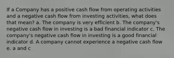 If a Company has a positive cash flow from operating activities and a negative cash flow from investing activities, what does that mean? a. The company is very efficient b. The company's negative cash flow in investing is a bad financial indicator c. The company's negative cash flow in investing is a good financial indicator d. A company cannot experience a negative cash flow e. a and c