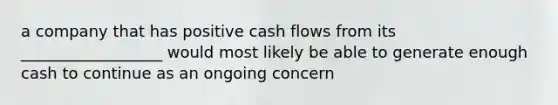 a company that has positive cash flows from its __________________ would most likely be able to generate enough cash to continue as an ongoing concern