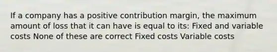 If a company has a positive contribution margin, the maximum amount of loss that it can have is equal to its: Fixed and variable costs None of these are correct Fixed costs Variable costs