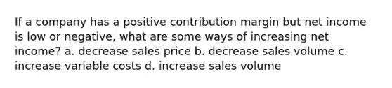 If a company has a positive contribution margin but net income is low or negative, what are some ways of increasing net income? a. decrease sales price b. decrease sales volume c. increase variable costs d. increase sales volume