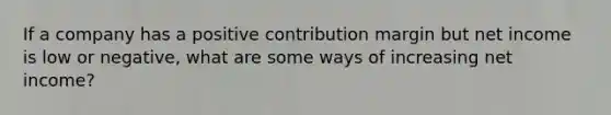 If a company has a positive contribution margin but net income is low or negative, what are some ways of increasing net income?