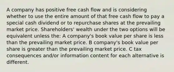 A company has positive free cash flow and is considering whether to use the entire amount of that free cash flow to pay a special cash dividend or to repurchase shares at the prevailing market price. Shareholders' wealth under the two options will be equivalent unless the: A company's book value per share is less than the prevailing market price. B company's book value per share is greater than the prevailing market price. C tax consequences and/or information content for each alternative is different.