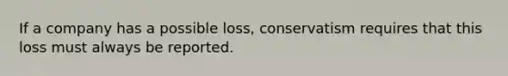 If a company has a possible loss, conservatism requires that this loss must always be reported.