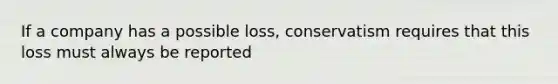 If a company has a possible loss, conservatism requires that this loss must always be reported