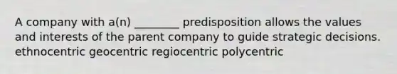 A company with a(n) ________ predisposition allows the values and interests of the parent company to guide strategic decisions. ethnocentric geocentric regiocentric polycentric