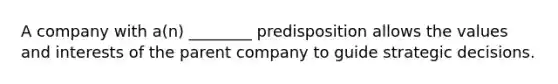 A company with a(n) ________ predisposition allows the values and interests of the parent company to guide strategic decisions.