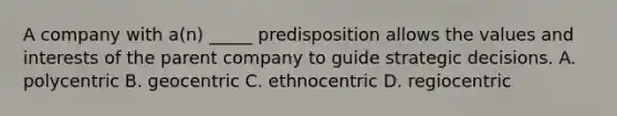 A company with a(n) _____ predisposition allows the values and interests of the parent company to guide strategic decisions. A. polycentric B. geocentric C. ethnocentric D. regiocentric