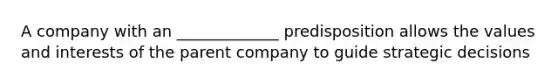 A company with an _____________ predisposition allows the values and interests of the parent company to guide strategic decisions