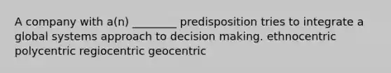 A company with a(n) ________ predisposition tries to integrate a global systems approach to decision making. ethnocentric polycentric regiocentric geocentric