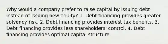 Why would a company prefer to raise capital by issuing debt instead of issuing new equity? 1. Debt financing provides greater solvency risk. 2. Debt financing provides interest tax benefits. 3. Debt financing provides less shareholders' control. 4. Debt financing provides optimal capital structure.