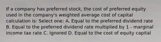 If a company has preferred stock, the cost of preferred equity used in the company's weighted average cost of capital calculation is: Select one: A. Equal to the preferred dividend rate B. Equal to the preferred dividend rate multiplied by 1 - marginal income tax rate C. Ignored D. Equal to the cost of equity capital