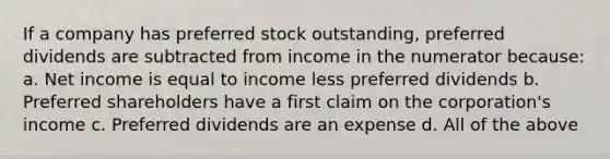 If a company has preferred stock outstanding, preferred dividends are subtracted from income in the numerator because: a. Net income is equal to income less preferred dividends b. Preferred shareholders have a first claim on the corporation's income c. Preferred dividends are an expense d. All of the above