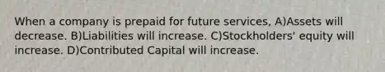 When a company is prepaid for future services, A)Assets will decrease. B)Liabilities will increase. C)Stockholders' equity will increase. D)Contributed Capital will increase.