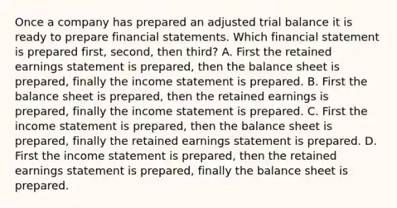 Once a company has prepared an adjusted trial balance it is ready to prepare financial statements. Which financial statement is prepared first, second, then third? A. First the retained earnings statement is prepared, then the balance sheet is prepared, finally the income statement is prepared. B. First the balance sheet is prepared, then the retained earnings is prepared, finally the income statement is prepared. C. First the income statement is prepared, then the balance sheet is prepared, finally the retained earnings statement is prepared. D. First the income statement is prepared, then the retained earnings statement is prepared, finally the balance sheet is prepared.