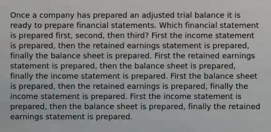 Once a company has prepared an adjusted trial balance it is ready to prepare <a href='https://www.questionai.com/knowledge/kFBJaQCz4b-financial-statements' class='anchor-knowledge'>financial statements</a>. Which financial statement is prepared first, second, then third? First the <a href='https://www.questionai.com/knowledge/kCPMsnOwdm-income-statement' class='anchor-knowledge'>income statement</a> is prepared, then the retained earnings statement is prepared, finally the balance sheet is prepared. First the retained earnings statement is prepared, then the balance sheet is prepared, finally the income statement is prepared. First the balance sheet is prepared, then the retained earnings is prepared, finally the income statement is prepared. First the income statement is prepared, then the balance sheet is prepared, finally the retained earnings statement is prepared.