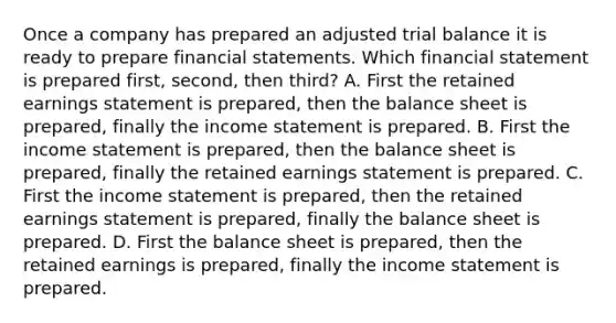 Once a company has prepared an adjusted trial balance it is ready to prepare financial statements. Which financial statement is prepared first, second, then third? A. First the retained earnings statement is prepared, then the balance sheet is prepared, finally the income statement is prepared. B. First the income statement is prepared, then the balance sheet is prepared, finally the retained earnings statement is prepared. C. First the income statement is prepared, then the retained earnings statement is prepared, finally the balance sheet is prepared. D. First the balance sheet is prepared, then the retained earnings is prepared, finally the income statement is prepared.