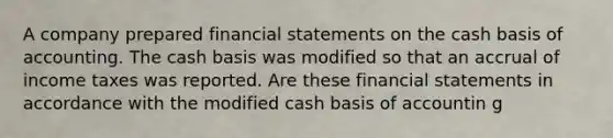 A company prepared financial statements on the cash basis of accounting. The cash basis was modified so that an accrual of income taxes was reported. Are these financial statements in accordance with the modified cash basis of accountin g