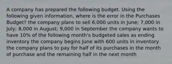 A company has prepared the following budget. Using the following given information, where is the error in the Purchases Budget? the company plans to sell 6,000 units in June; 7,000 in July; 8,000 in August; 9,000 in September the company wants to have 10% of the following month's budgeted sales as ending inventory the company begins June with 600 units in inventory the company plans to pay for half of its purchases in the month of purchase and the remaining half in the next month