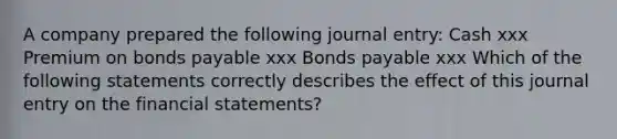 A company prepared the following journal entry: Cash xxx Premium on bonds payable xxx Bonds payable xxx Which of the following statements correctly describes the effect of this journal entry on the financial statements?